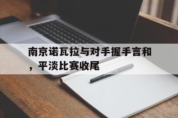 爱游戏中国官网-关于南京诺瓦拉与对手握手言和，平淡比赛收尾的信息